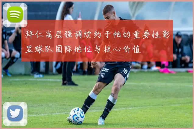 拜仁高层强调续约于帕的重要性彰显球队国际地位与核心价值
