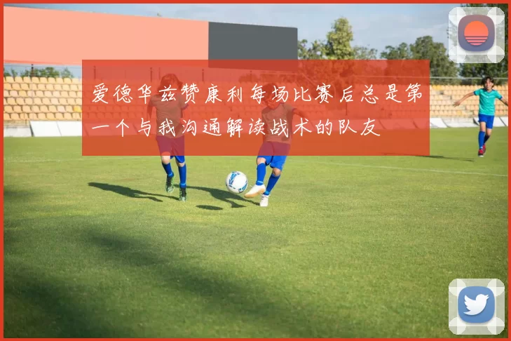 爱德华兹赞康利每场比赛后总是第一个与我沟通解读战术的队友